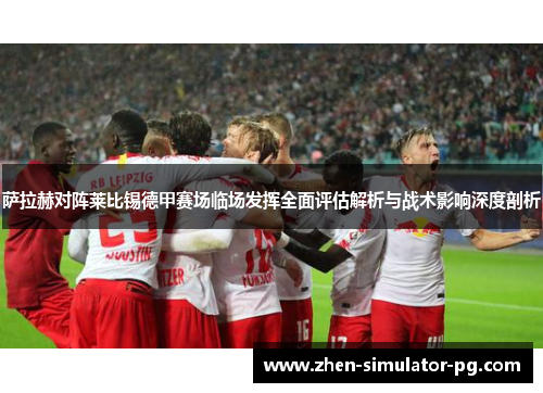 萨拉赫对阵莱比锡德甲赛场临场发挥全面评估解析与战术影响深度剖析