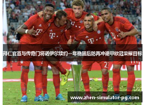 拜仁官宣与传奇门将诺伊尔续约一年稳固后防再冲德甲欧冠荣耀目标