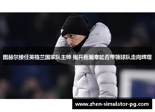 图赫尔接任英格兰国家队主帅 揭开新篇章能否带领球队走向辉煌 图赫尔接任英格兰国家队主帅 揭开新篇章能否带领球队走向辉煌