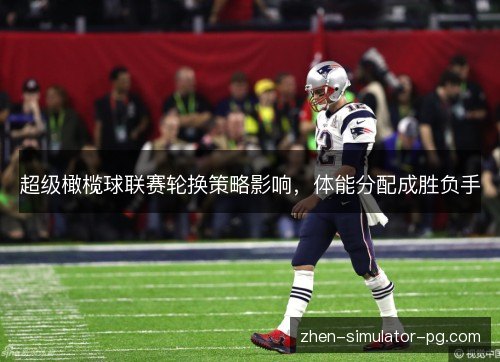 超级橄榄球联赛轮换策略影响，体能分配成胜负手