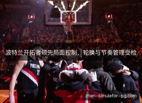 波特兰开拓者领先局面控制,轮换与节奏管理受检 波特兰开拓者领先局面控制,轮换与节奏管理受检